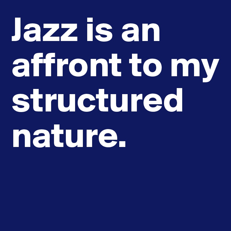 Jazz is an affront to my structured nature.
