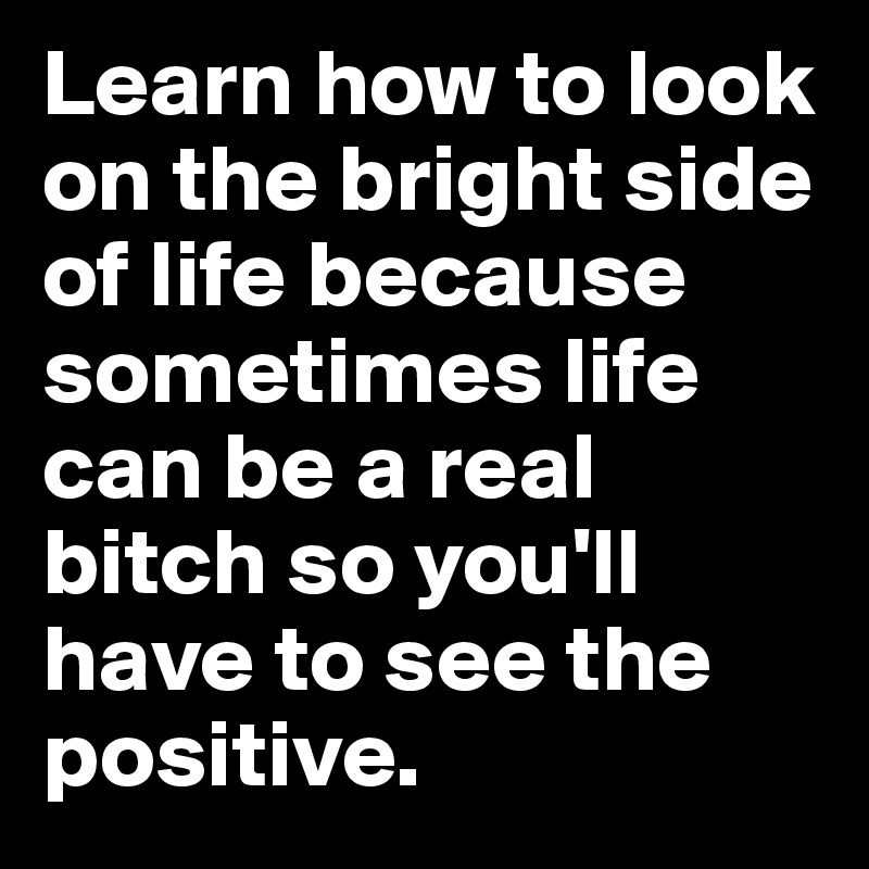 Learn how to look on the bright side of life because sometimes life can be a real bitch so you'll have to see the positive.