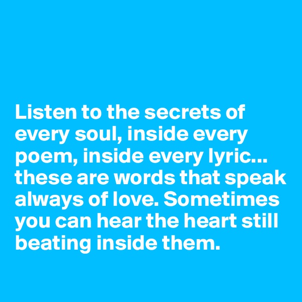 



Listen to the secrets of every soul, inside every poem, inside every lyric... these are words that speak always of love. Sometimes you can hear the heart still beating inside them.
