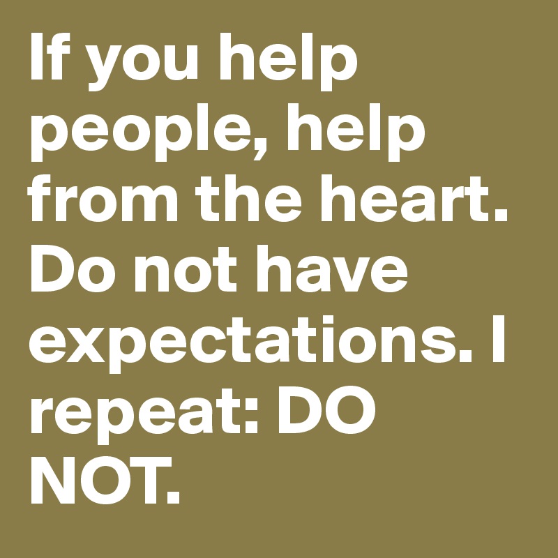 If you help people, help from the heart. Do not have expectations. I repeat: DO NOT. 