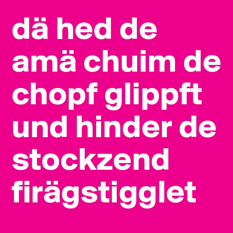 dä hed de amä chuim de chopf glippft und hinder de stockzend firägstigglet