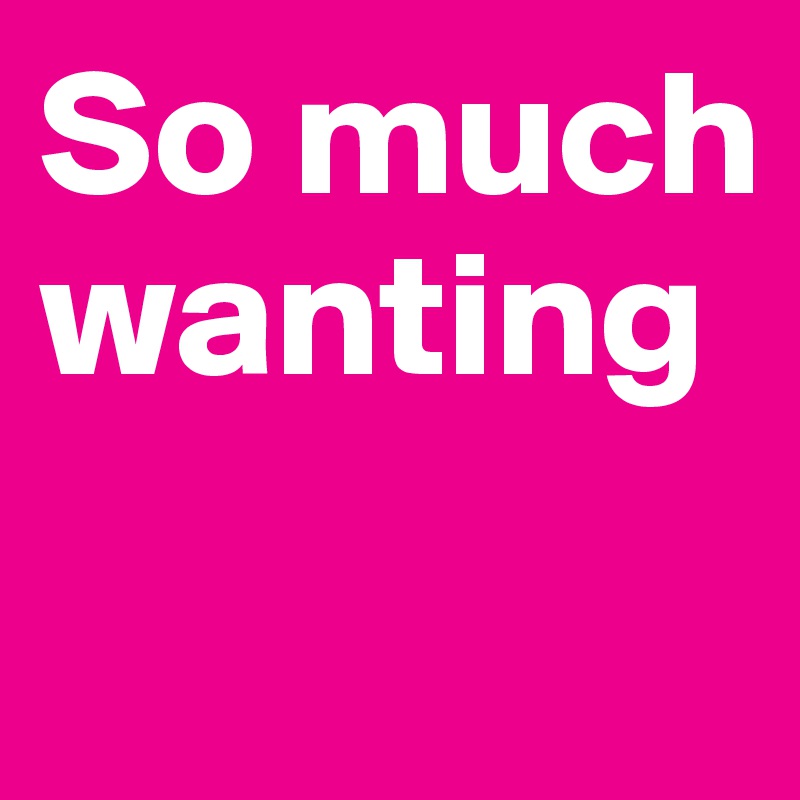 So much wanting
