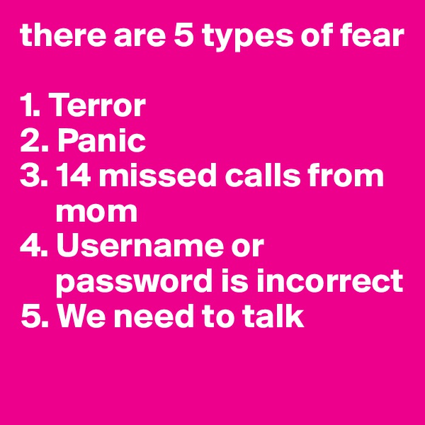 there are 5 types of fear

1. Terror
2. Panic
3. 14 missed calls from        
     mom
4. Username or      
     password is incorrect
5. We need to talk
