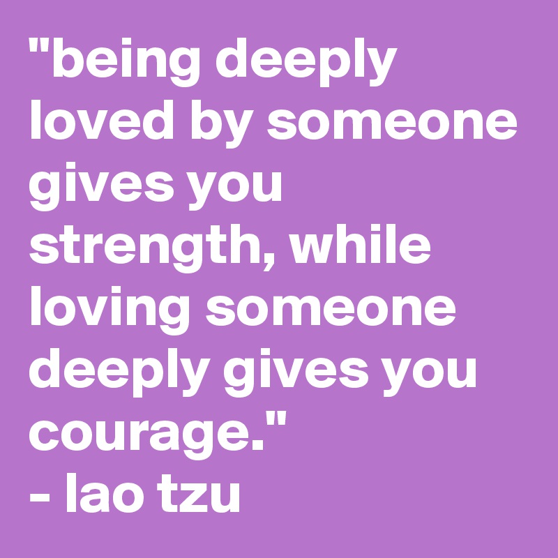 "being deeply loved by someone gives you strength, while loving someone deeply gives you courage."
- lao tzu