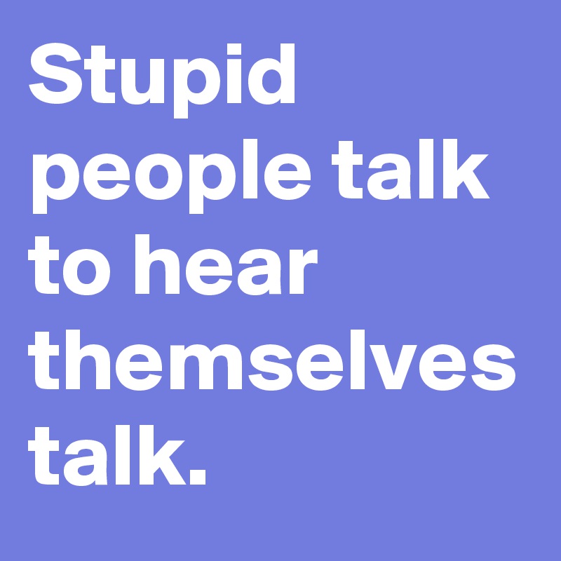 Stupid people talk to hear themselves talk.