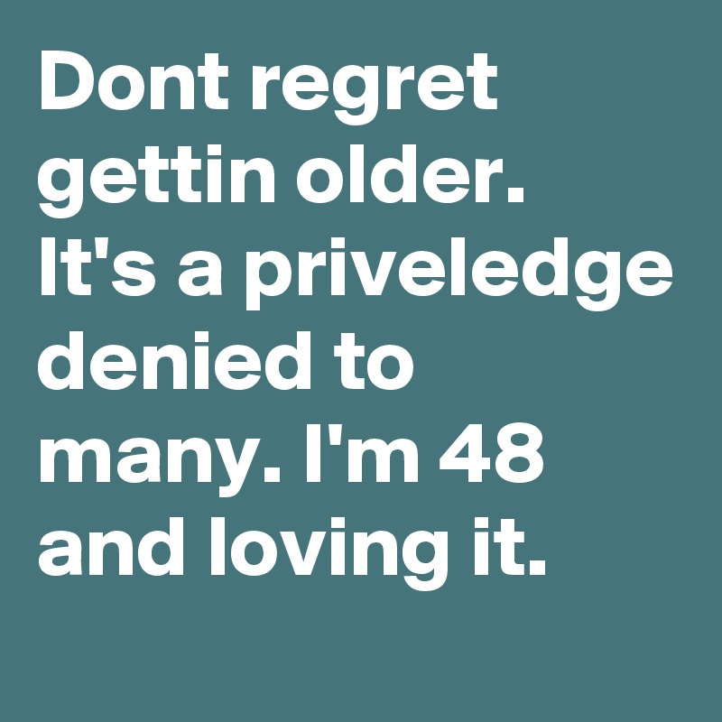 Dont regret gettin older.  It's a priveledge denied to many. I'm 48 and loving it.