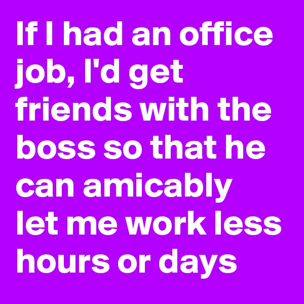 If I had an office job, I'd get friends with the boss so that he can amicably let me work less hours or days