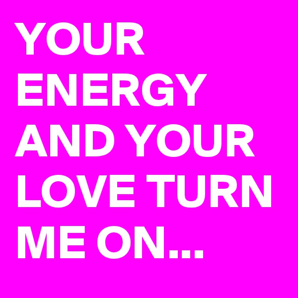 YOUR ENERGY AND YOUR LOVE TURN ME ON...