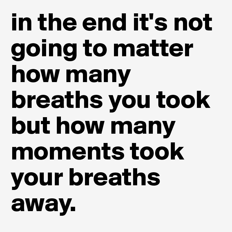 in the end it's not going to matter how many breaths you took but how many moments took your breaths away.