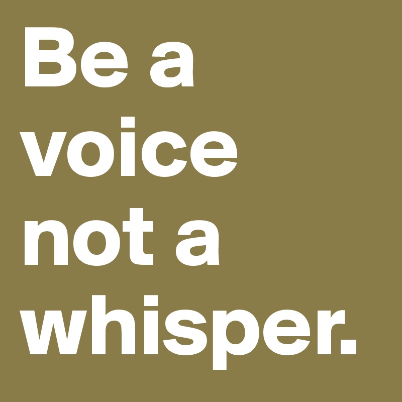 Be a voice not a whisper.