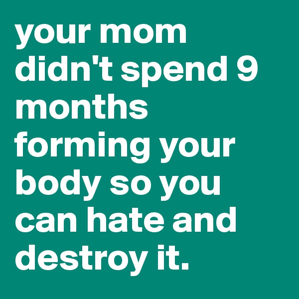 your mom didn't spend 9 months forming your body so you can hate and destroy it.