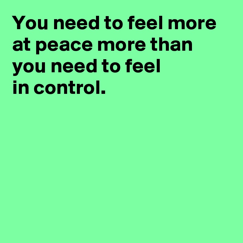 You need to feel more at peace more than you need to feel 
in control.





