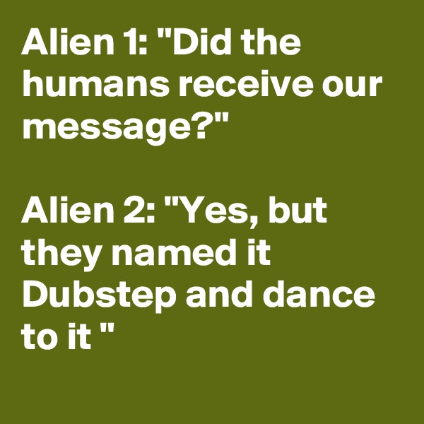 Alien 1: "Did the humans receive our message?"

Alien 2: "Yes, but they named it  Dubstep and dance to it "
