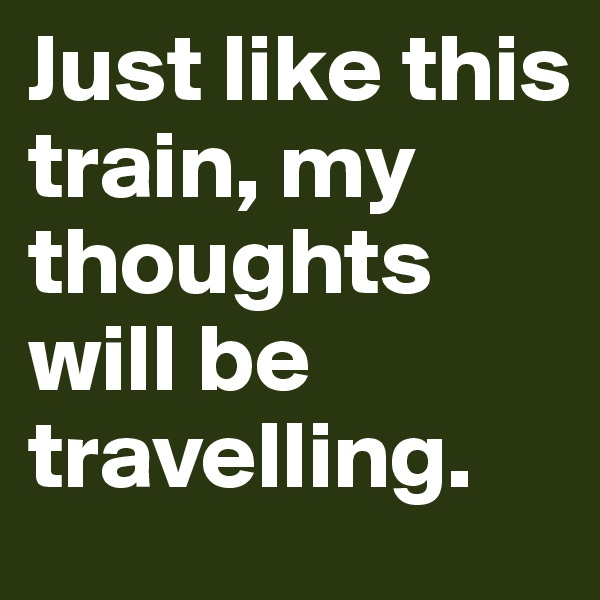 Just like this train, my thoughts will be travelling.