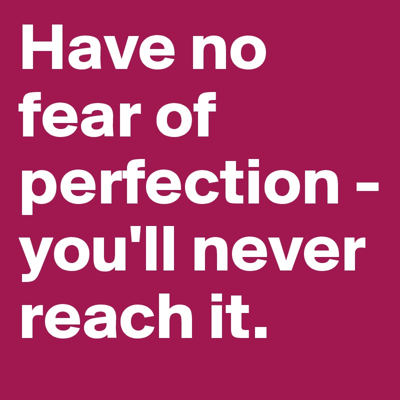 Have no fear of perfection - you'll never reach it. 