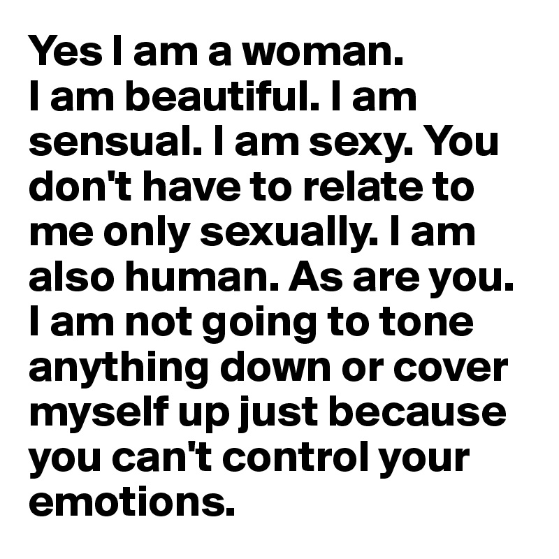 Yes I am a woman. 
I am beautiful. I am sensual. I am sexy. You don't have to relate to me only sexually. I am also human. As are you. I am not going to tone anything down or cover myself up just because you can't control your emotions.