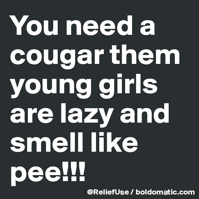 You need a cougar them young girls are lazy and smell like pee!!! 