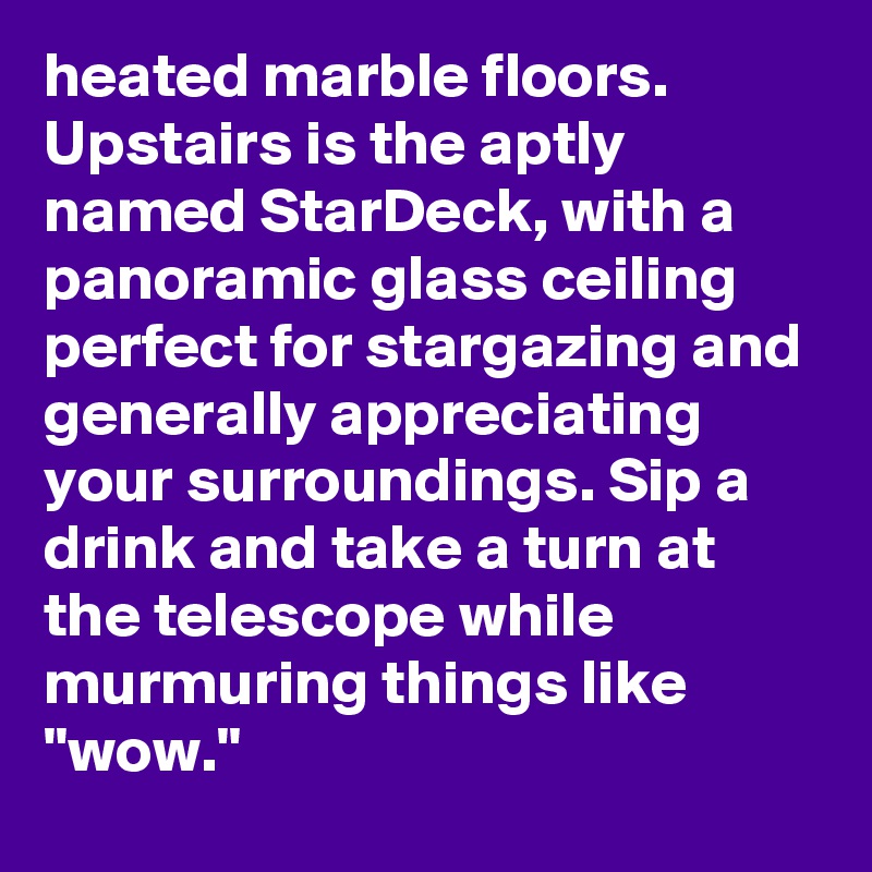 heated marble floors. Upstairs is the aptly named StarDeck, with a panoramic glass ceiling perfect for stargazing and generally appreciating your surroundings. Sip a drink and take a turn at the telescope while murmuring things like "wow."