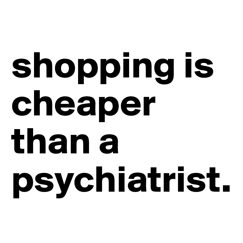 
shopping is cheaper than a psychiatrist.