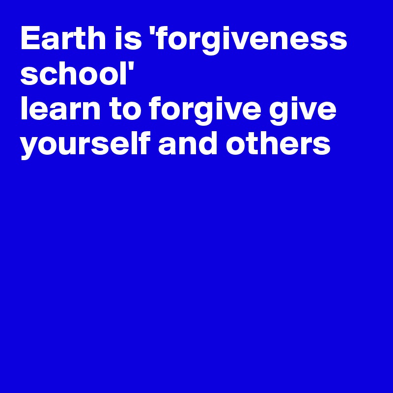 Earth is 'forgiveness school'
learn to forgive give yourself and others





