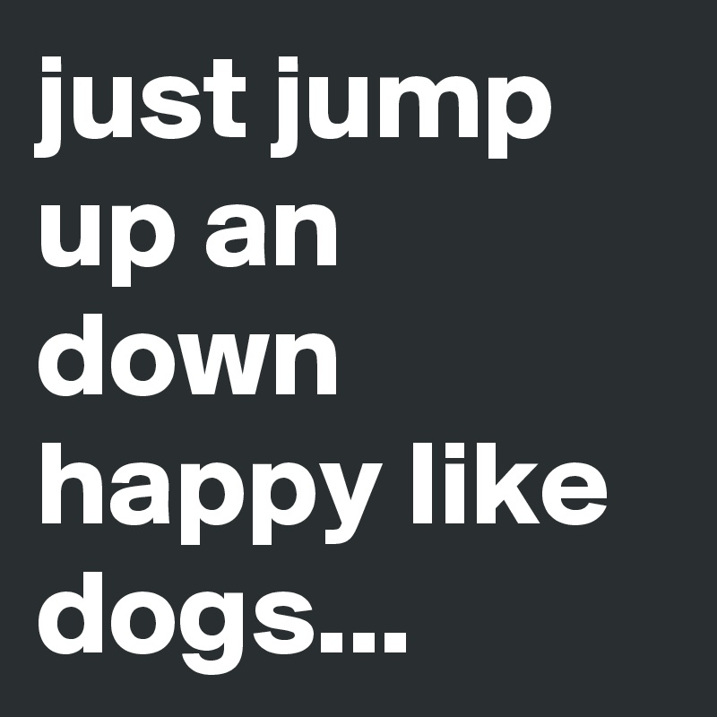 just jump up an down happy like dogs...