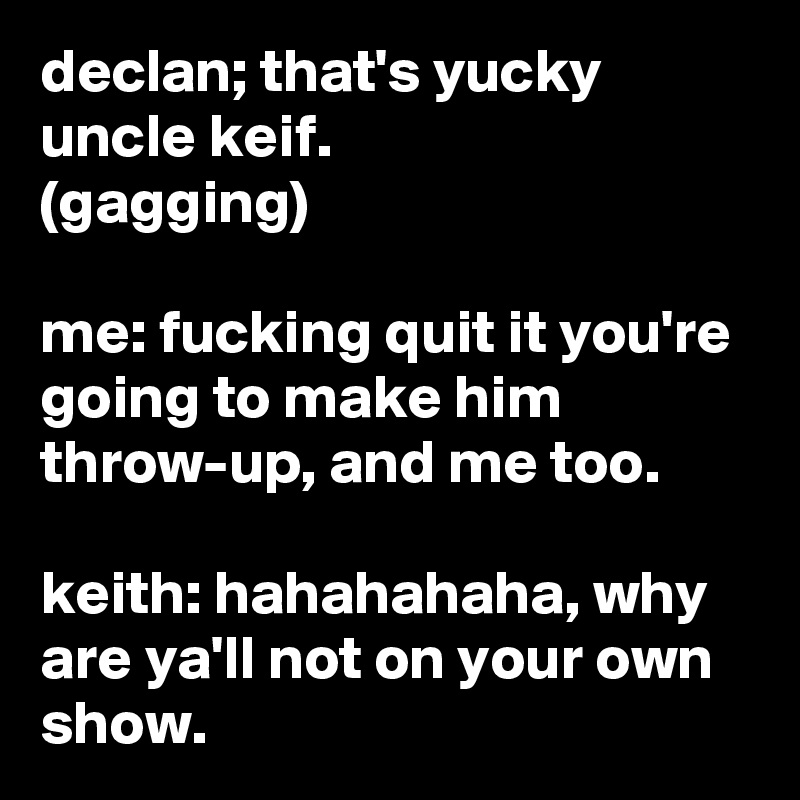 declan; that's yucky uncle keif.
(gagging)

me: fucking quit it you're going to make him throw-up, and me too.

keith: hahahahaha, why are ya'll not on your own show.