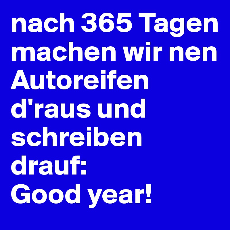 nach 365 Tagen machen wir nen Autoreifen d'raus und schreiben drauf: 
Good year! 