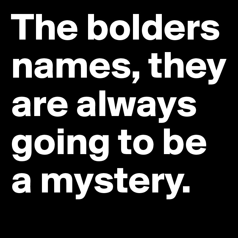 The bolders names, they are always going to be a mystery. 