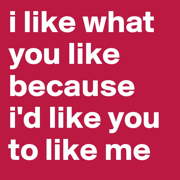 i like what you like because i'd like you to like me