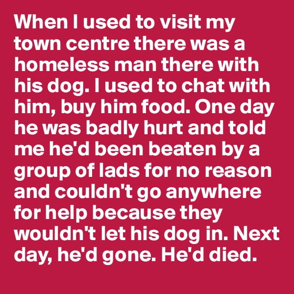 When I used to visit my town centre there was a homeless man there with his dog. I used to chat with him, buy him food. One day he was badly hurt and told me he'd been beaten by a group of lads for no reason and couldn't go anywhere for help because they wouldn't let his dog in. Next day, he'd gone. He'd died. 