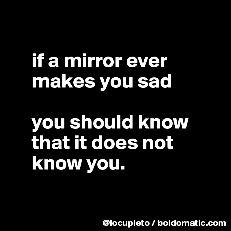

     if a mirror ever  
     makes you sad

     you should know 
     that it does not 
     know you.

