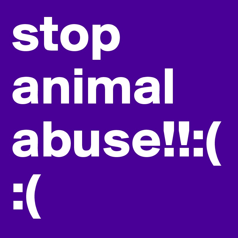 stop animal abuse!!:( :( 