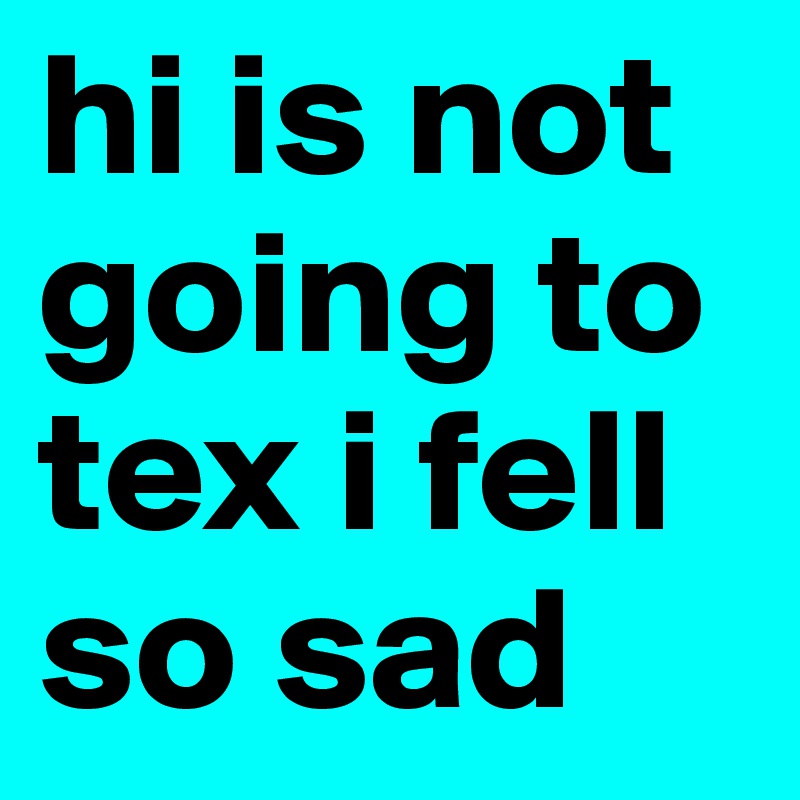 hi is not going to tex i fell so sad 