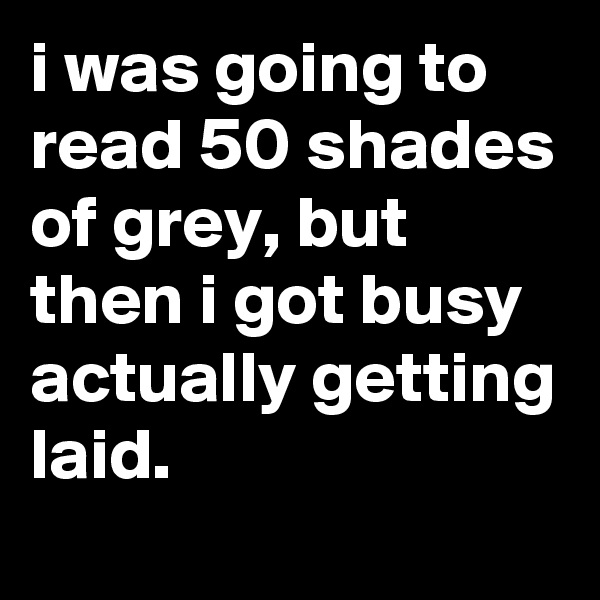 i was going to read 50 shades of grey, but then i got busy actually getting laid.