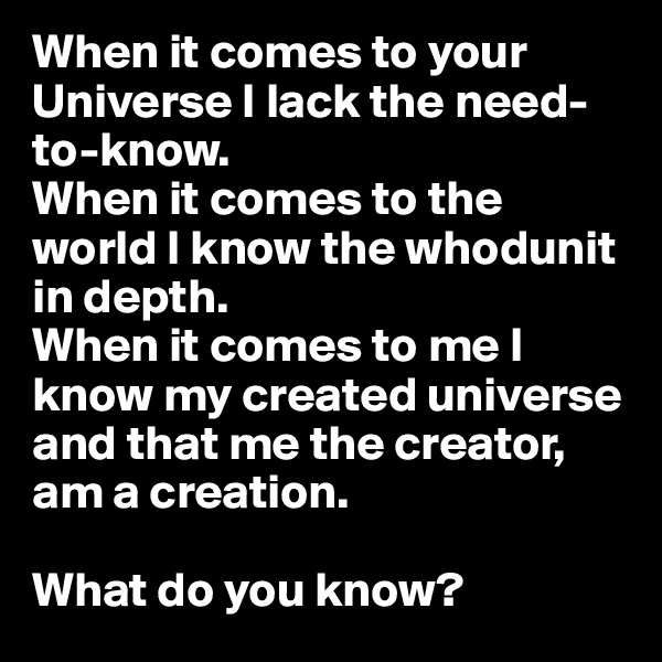 When it comes to your Universe I lack the need-to-know. 
When it comes to the world I know the whodunit in depth. 
When it comes to me I know my created universe and that me the creator, am a creation. 

What do you know?