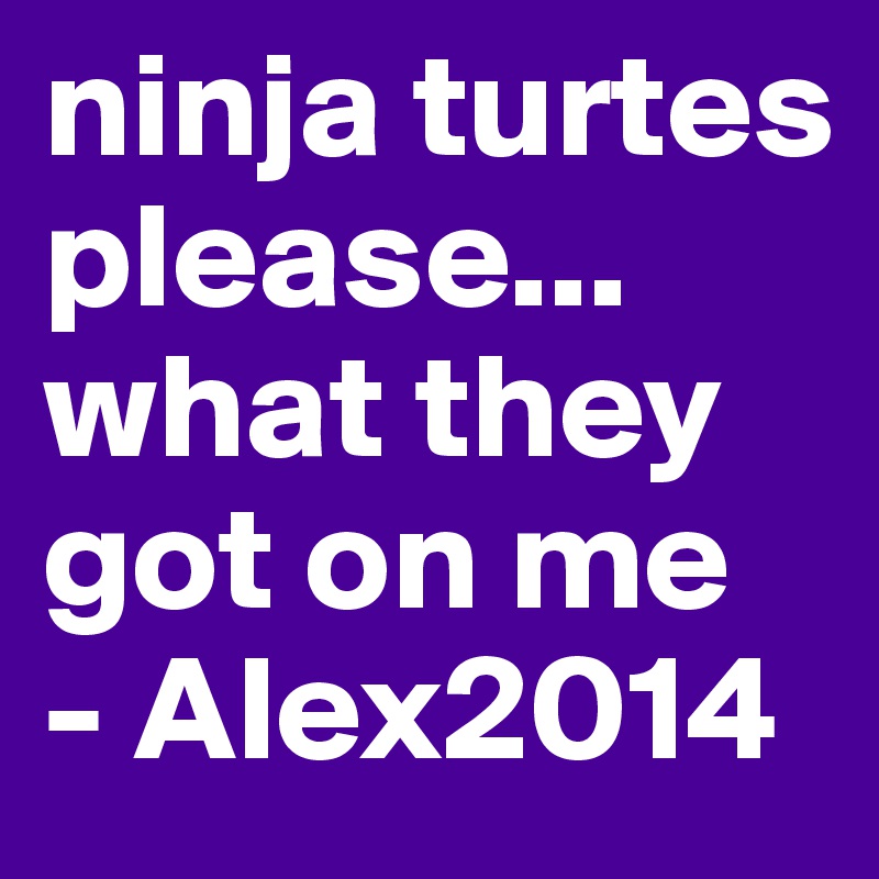 ninja turtes please... what they got on me
- Alex2014