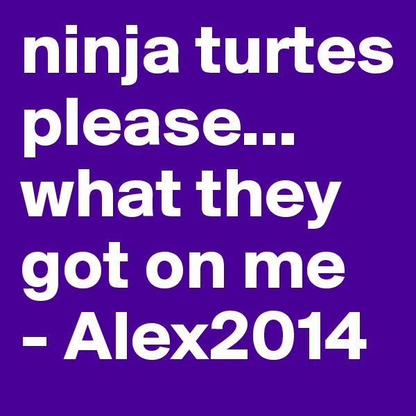 ninja turtes please... what they got on me
- Alex2014