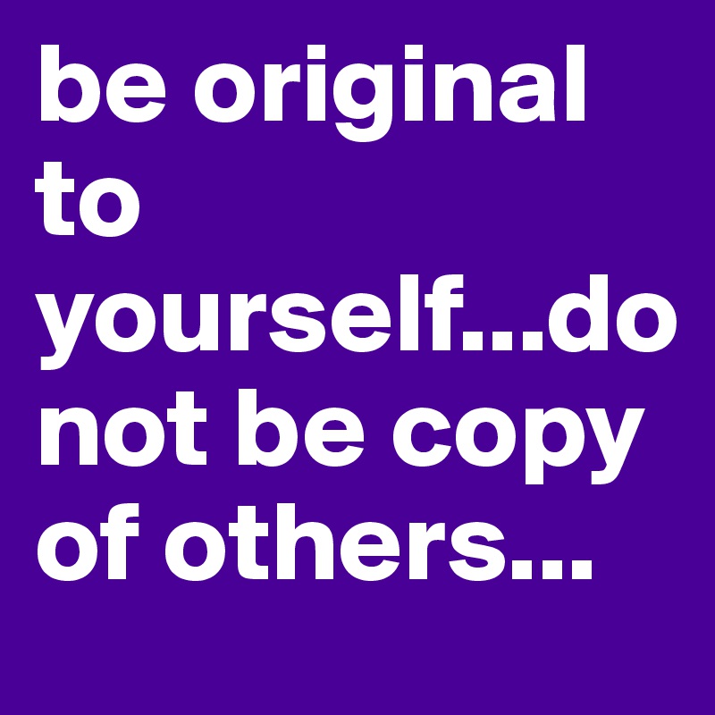 be original to yourself...do not be copy of others...