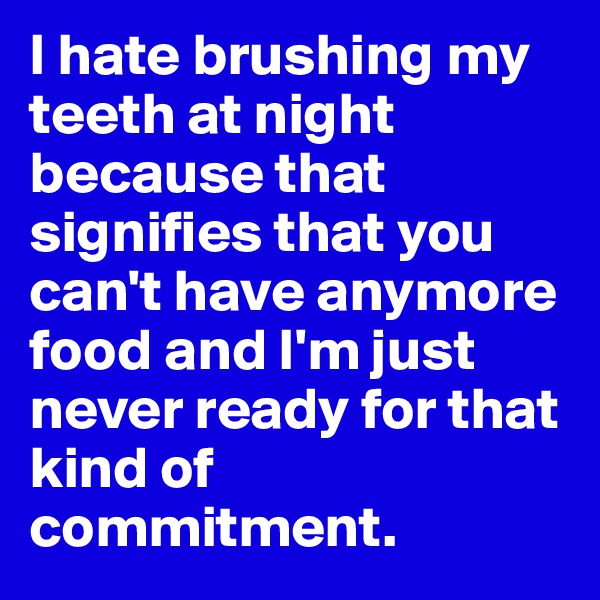 I hate brushing my teeth at night because that signifies that you can't have anymore food and I'm just never ready for that kind of commitment.