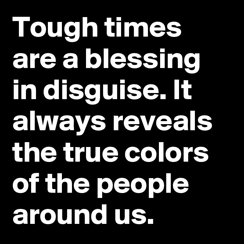 Tough times are a blessing in disguise. It always reveals the true colors of the people around us.