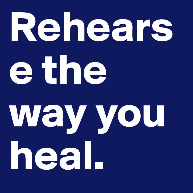 Rehearse the way you heal.