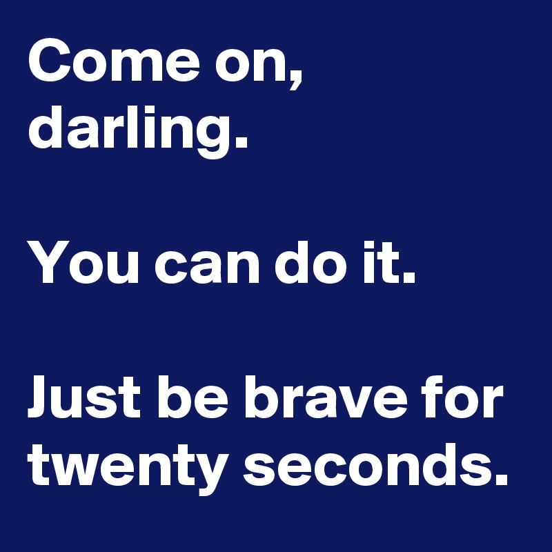 Come on, darling. 

You can do it.

Just be brave for twenty seconds.