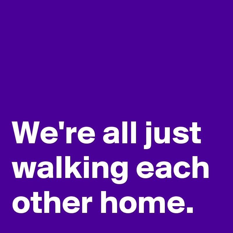 


We're all just walking each other home.