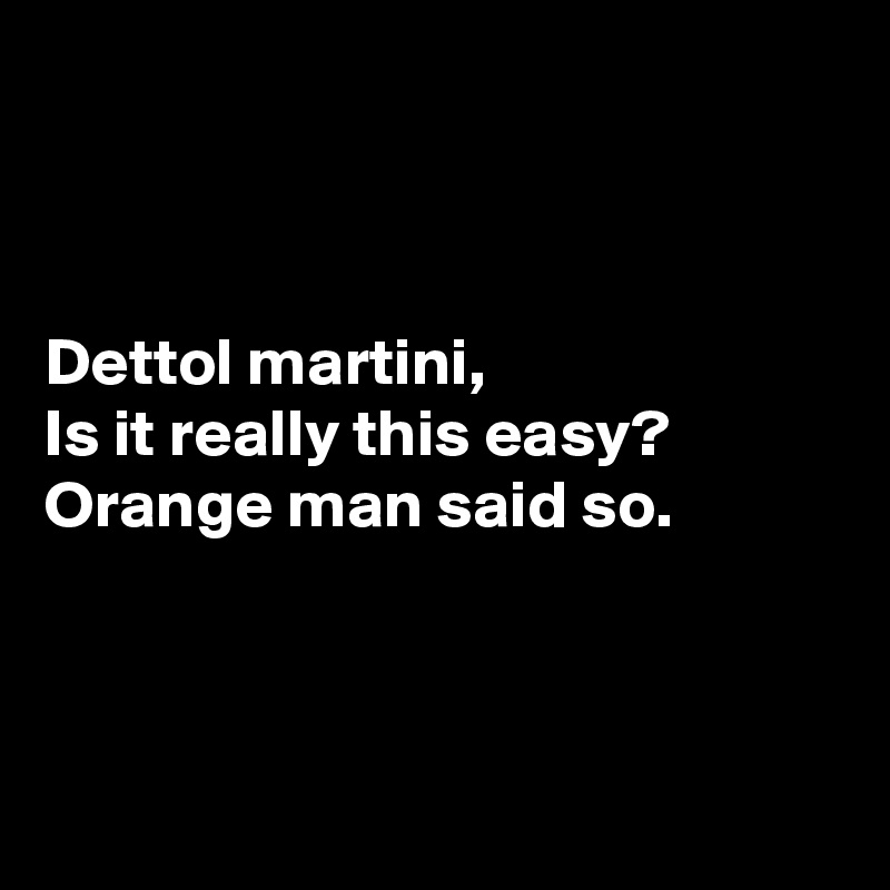 



Dettol martini,
Is it really this easy?
Orange man said so.



