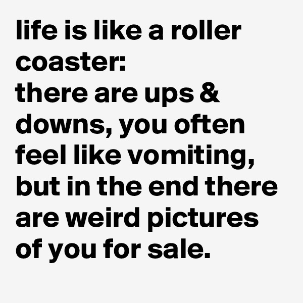 life is like a roller coaster: 
there are ups & downs, you often feel like vomiting, but in the end there are weird pictures of you for sale.