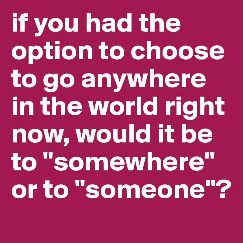 if you had the option to choose to go anywhere in the world right now, would it be to "somewhere" or to "someone"?