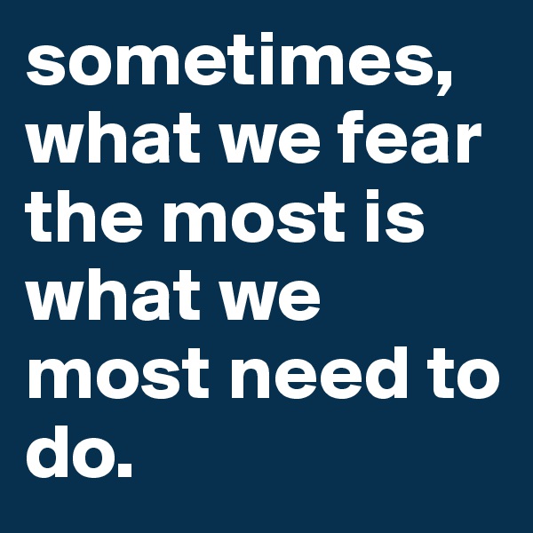 sometimes, what we fear the most is what we most need to do. 