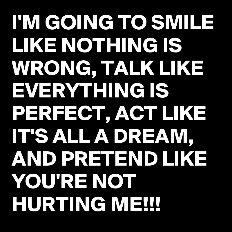 I'M GOING TO SMILE LIKE NOTHING IS WRONG, TALK LIKE EVERYTHING IS PERFECT, ACT LIKE IT'S ALL A DREAM, AND PRETEND LIKE YOU'RE NOT HURTING ME!!!