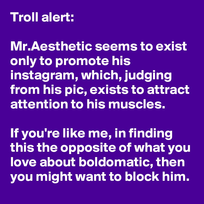 Troll alert:

Mr.Aesthetic seems to exist only to promote his instagram, which, judging from his pic, exists to attract attention to his muscles.

If you're like me, in finding this the opposite of what you love about boldomatic, then you might want to block him.