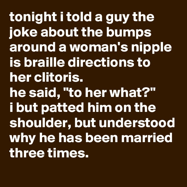 tonight i told a guy the joke about the bumps around a woman's nipple is braille directions to her clitoris. 
he said, "to her what?" 
i but patted him on the shoulder, but understood why he has been married three times.